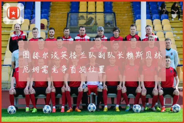 图赫尔谈英格兰队副队长赖斯贝林厄姆需竞争首发位置