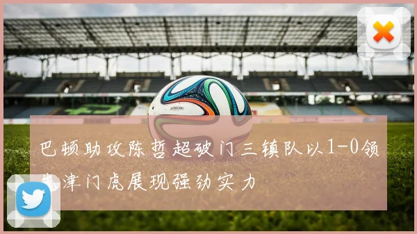 巴顿助攻陈哲超破门三镇队以1-0领先津门虎展现强劲实力
