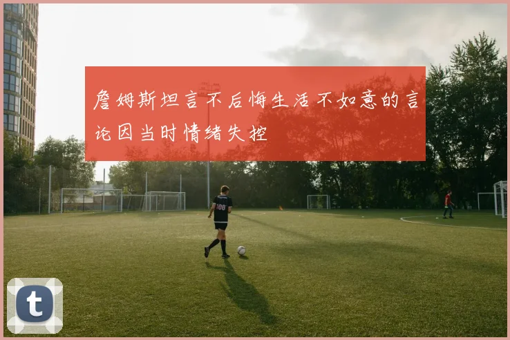 詹姆斯坦言不后悔生活不如意的言论因当时情绪失控