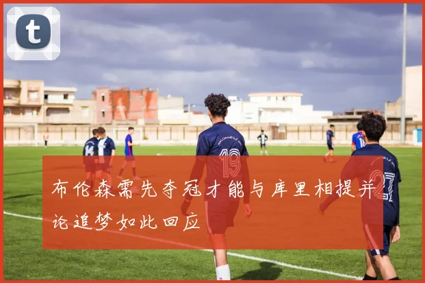 布伦森需先夺冠才能与库里相提并论追梦如此回应