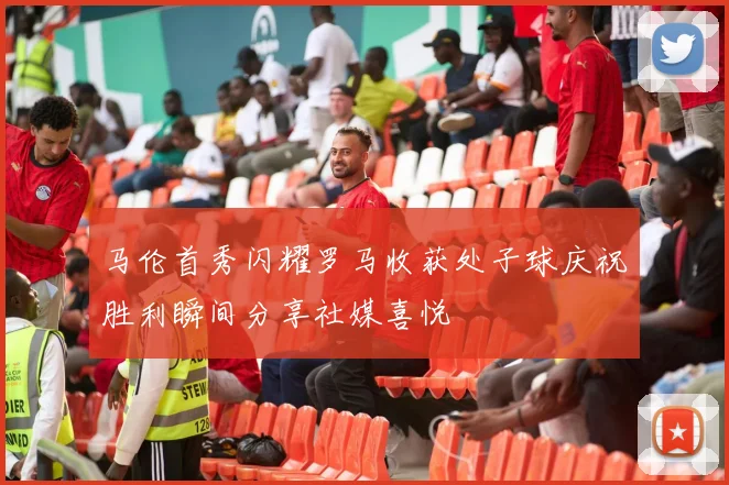 马伦首秀闪耀罗马收获处子球庆祝胜利瞬间分享社媒喜悦