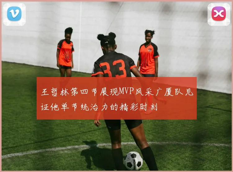 王哲林第四节展现MVP风采广厦队见证他单节统治力的精彩时刻