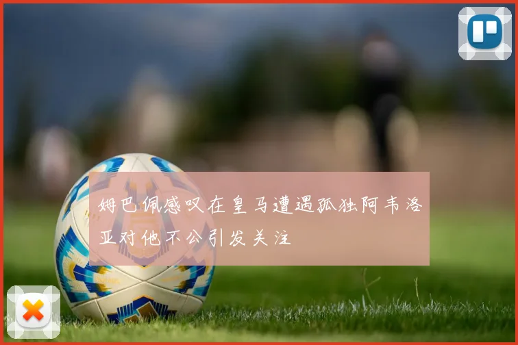 姆巴佩感叹在皇马遭遇孤独阿韦洛亚对他不公引发关注