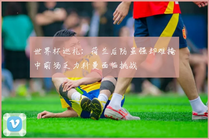 世界杯巡礼：荷兰后防虽强却难掩中前场乏力科曼面临挑战
