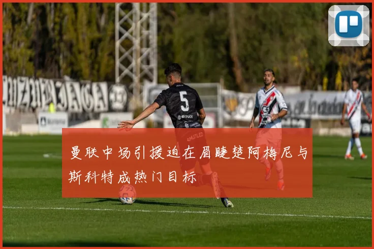 曼联中场引援迫在眉睫楚阿梅尼与斯科特成热门目标