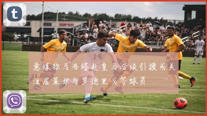 意媒称马洛塔赴皇马洽谈引援或关注居莱尔与罗德里戈等球员