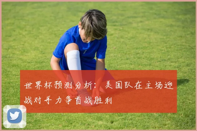 世界杯预测分析：美国队在主场迎战对手力争首战胜利
