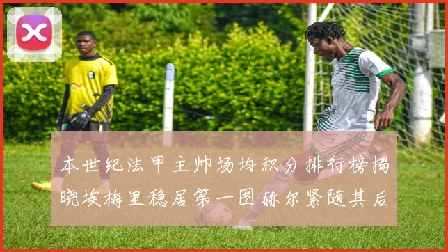 本世纪法甲主帅场均积分排行榜揭晓埃梅里稳居第一图赫尔紧随其后