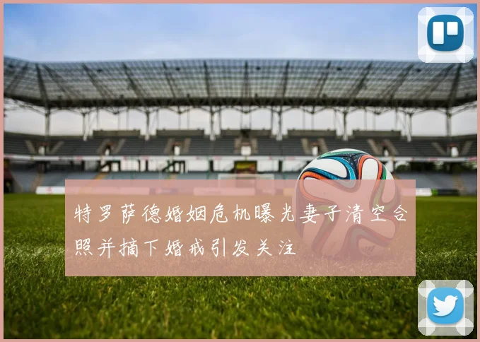 特罗萨德婚姻危机曝光妻子清空合照并摘下婚戒引发关注