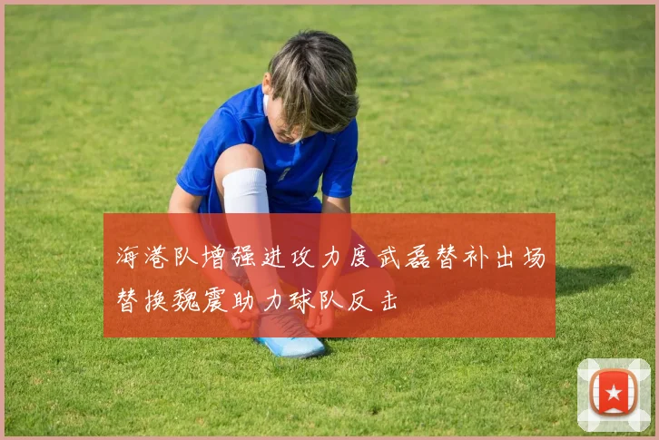 海港队增强进攻力度武磊替补出场替换魏震助力球队反击