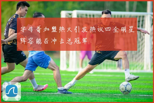 字母哥加盟热火引发热议四全明星阵容能否冲击总冠军