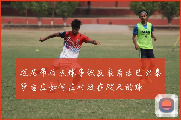 迈尼昂对点球争议发表看法巴尔泰萨吉应如何应对近在咫尺的球