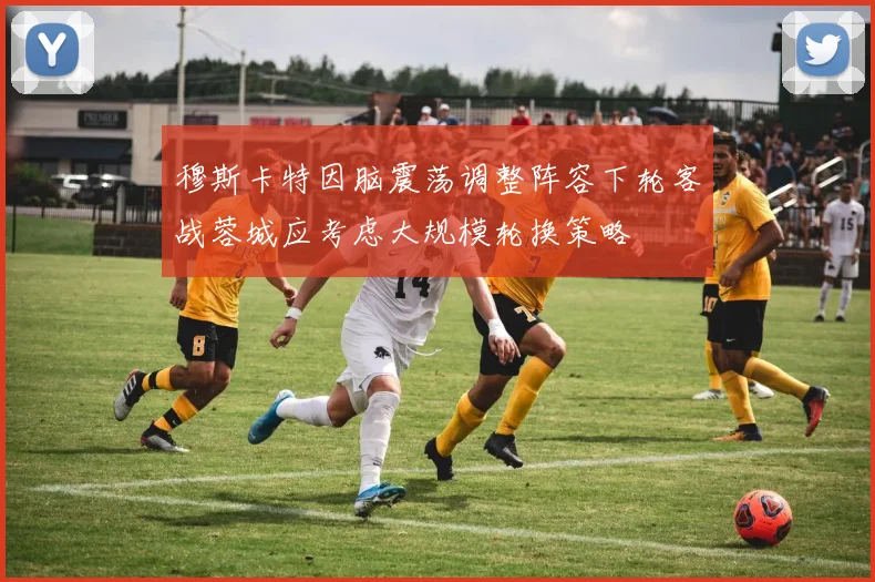 穆斯卡特因脑震荡调整阵容下轮客战蓉城应考虑大规模轮换策略