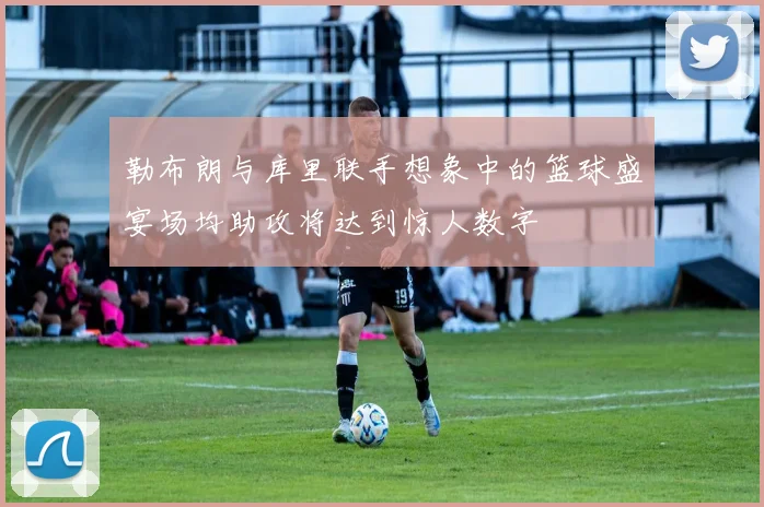 勒布朗与库里联手想象中的篮球盛宴场均助攻将达到惊人数字