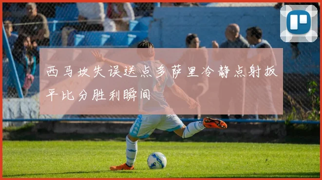 西马坎失误送点多萨里冷静点射扳平比分胜利瞬间
