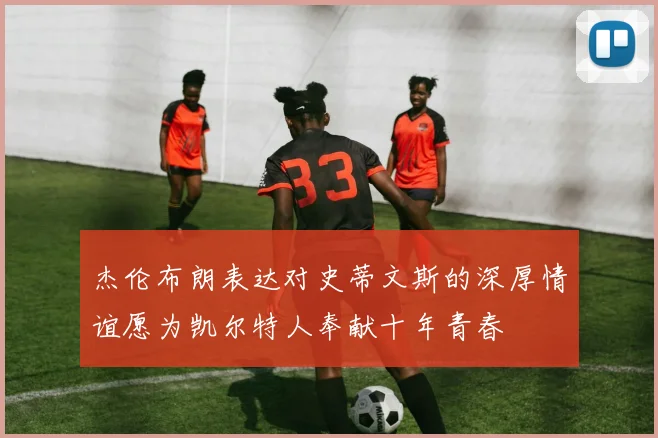 杰伦布朗表达对史蒂文斯的深厚情谊愿为凯尔特人奉献十年青春