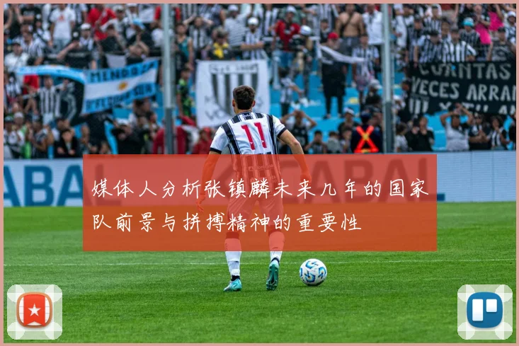 媒体人分析张镇麟未来几年的国家队前景与拼搏精神的重要性