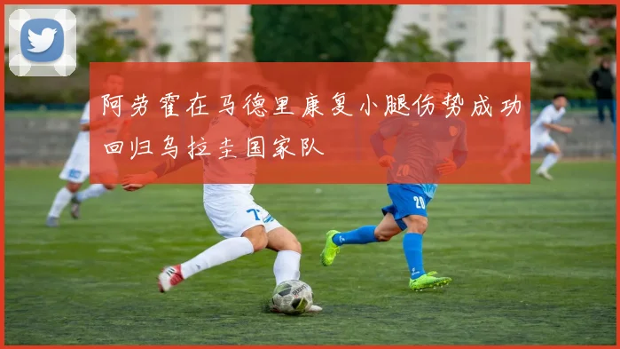 阿劳霍在马德里康复小腿伤势成功回归乌拉圭国家队