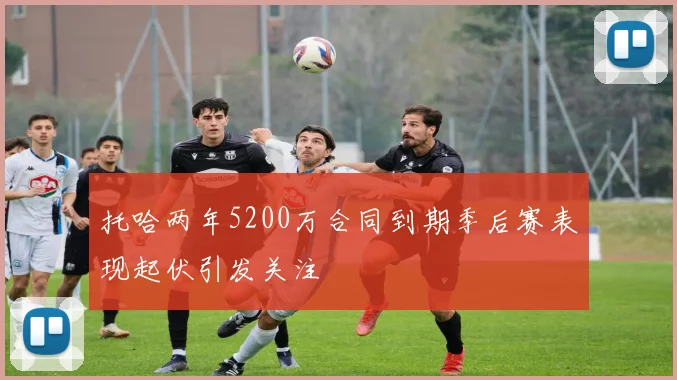 托哈两年5200万合同到期季后赛表现起伏引发关注