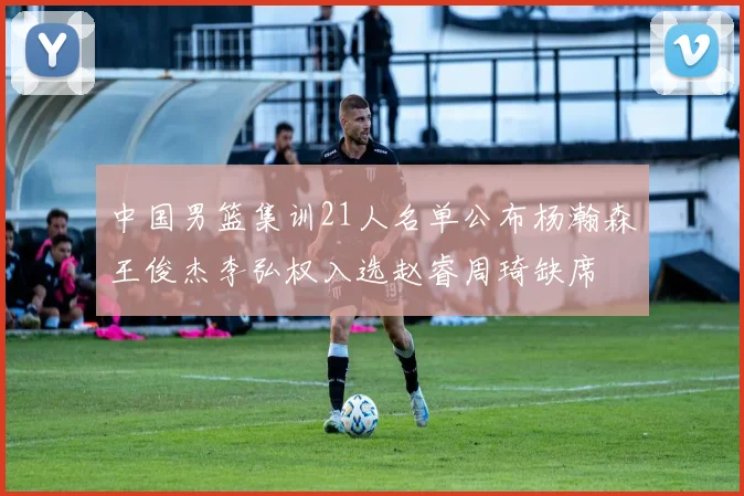 中国男篮集训21人名单公布杨瀚森王俊杰李弘权入选赵睿周琦缺席