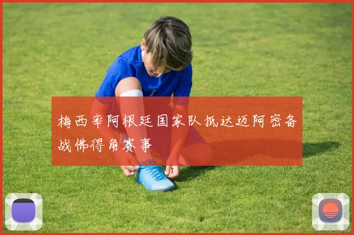 梅西率阿根廷国家队抵达迈阿密备战佛得角赛事