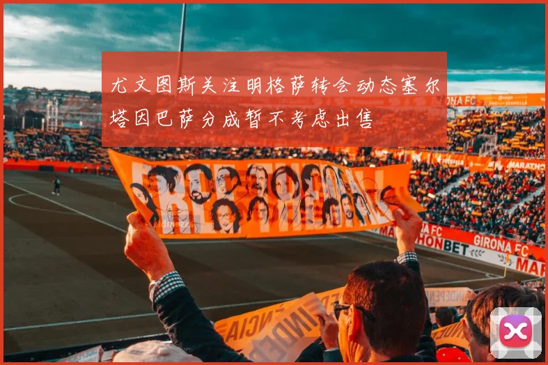 尤文图斯关注明格萨转会动态塞尔塔因巴萨分成暂不考虑出售